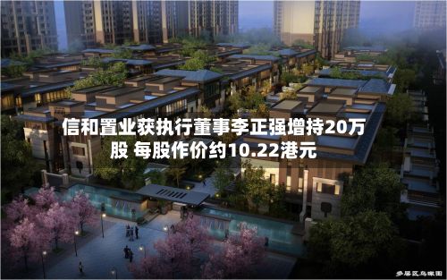 信和置业获执行董事李正强增持20万股 每股作价约10.22港元-第2张图片