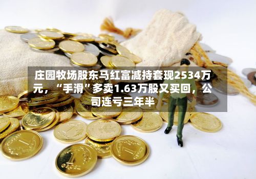 庄园牧场股东马红富减持套现2534万元	，“手滑”多卖1.63万股又买回，公司连亏三年半-第3张图片