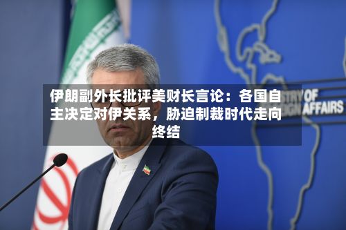伊朗副外长批评美财长言论：各国自主决定对伊关系	，胁迫制裁时代走向终结-第2张图片