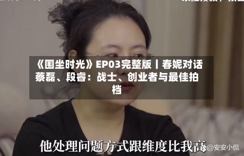 《围坐时光》EP03完整版丨春妮对话蔡磊、段睿：战士、创业者与最佳拍档