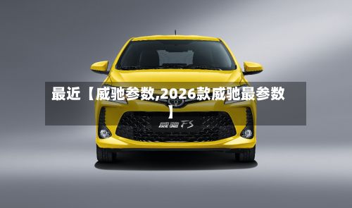 最近【威驰参数,2026款威驰最参数】-第1张图片