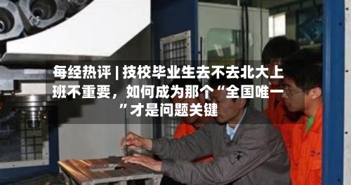 每经热评 | 技校毕业生去不去北大上班不重要，如何成为那个“全国唯一”才是问题关键-第2张图片