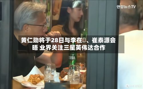 黄仁勋将于28日与李在镕、崔泰源会晤 业界关注三星英伟达合作