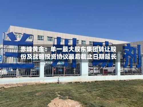 赤峰黄金：单一最大股东集团转让股份及战略投资协议最后截止日期延长