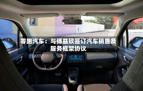 零跑汽车：与傅益钦签订汽车销售及服务框架协议-第2张图片