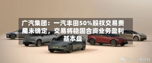 广汽集团：一汽丰田50%股权交易费用尚未确定，交易将稳固合资业务盈利基本盘-第2张图片