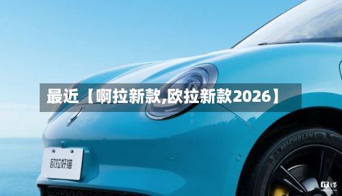 最近【啊拉新款,欧拉新款2026】