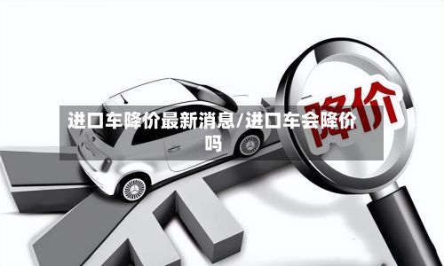 进口车降价最新消息/进口车会降价吗