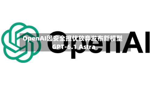 OpenAI因安全担忧放弃发布新模型GPT-6.1 Astra