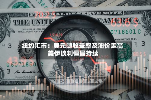 纽约汇市：美元随收益率及油价走高 美伊谈判僵局持续-第2张图片