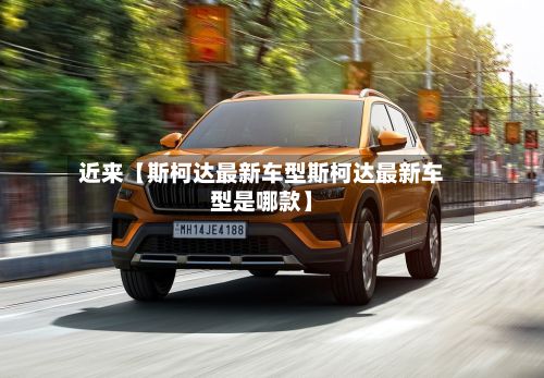 近来【斯柯达最新车型斯柯达最新车型是哪款】