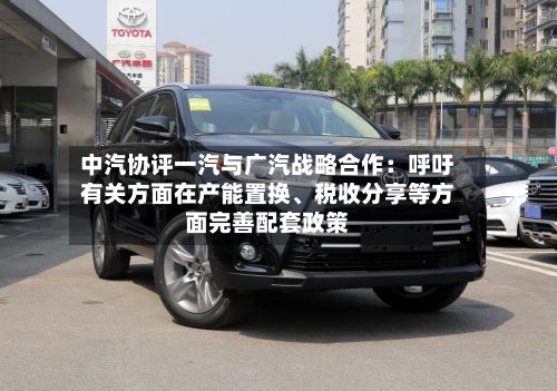 中汽协评一汽与广汽战略合作：呼吁有关方面在产能置换	、税收分享等方面完善配套政策-第2张图片
