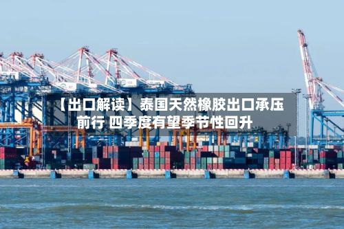 【出口解读】泰国天然橡胶出口承压前行 四季度有望季节性回升