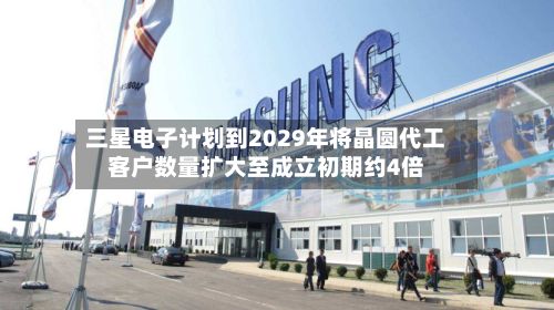 三星电子计划到2029年将晶圆代工客户数量扩大至成立初期约4倍