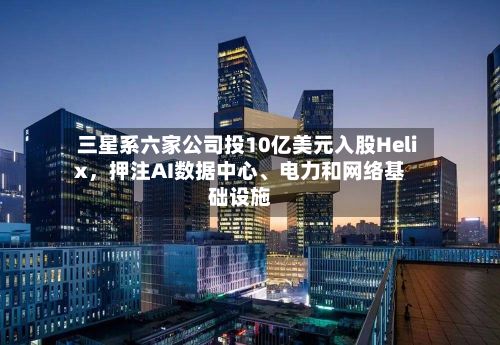 三星系六家公司投10亿美元入股Helix，押注AI数据中心	、电力和网络基础设施-第2张图片
