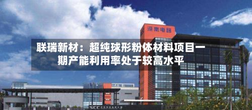 联瑞新材：超纯球形粉体材料项目一期产能利用率处于较高水平