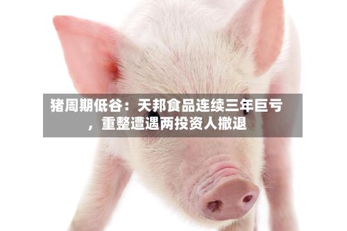 猪周期低谷：天邦食品连续三年巨亏，重整遭遇两投资人撤退