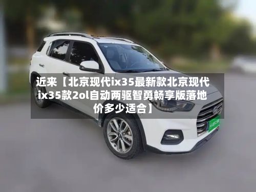 近来【北京现代ix35最新款北京现代ix35款2ol自动两驱智勇畅享版落地价多少适合】-第2张图片