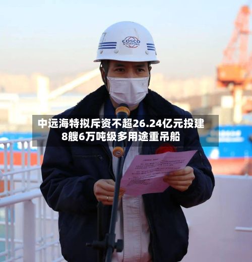 中远海特拟斥资不超26.24亿元投建8艘6万吨级多用途重吊船-第2张图片