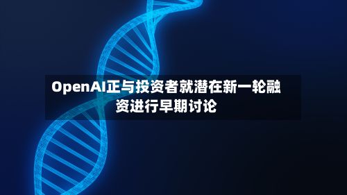 OpenAI正与投资者就潜在新一轮融资进行早期讨论-第3张图片