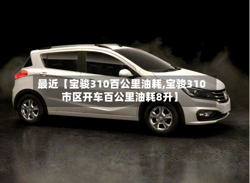 最近【宝骏310百公里油耗,宝骏310市区开车百公里油耗8升】