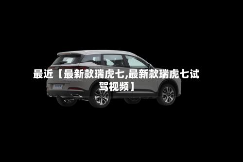 最近【最新款瑞虎七,最新款瑞虎七试驾视频】-第1张图片