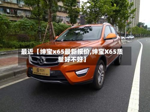 最近【绅宝x65最新报价,绅宝X65质量好不好】-第2张图片