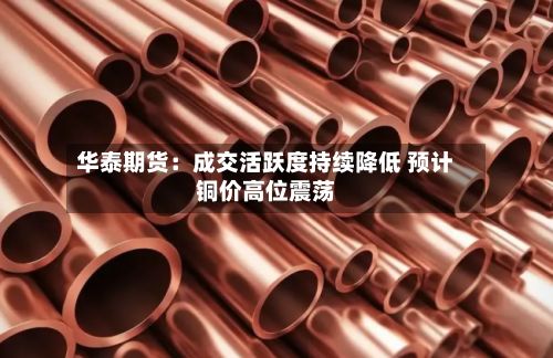 华泰期货:成交活跃度持续降低 预计铜价高位震荡-第1张图片