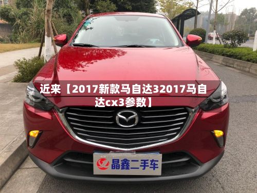 近来【2017新款马自达32017马自达cx3参数】-第1张图片