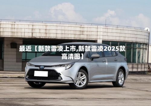 最近【新款雷凌上市,新款雷凌2025款高清图】-第1张图片