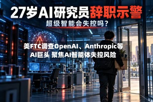 美FTC调查OpenAI、Anthropic等AI巨头 聚焦AI智能体失控风险-第2张图片