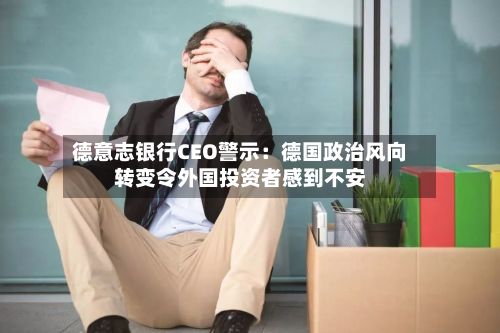 德意志银行CEO警示:德国政治风向转变令外国投资者感到不安-第1张图片