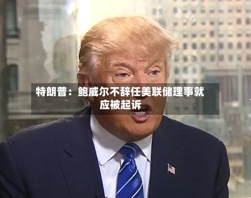 特朗普:鲍威尔不辞任美联储理事就应被起诉-第1张图片
