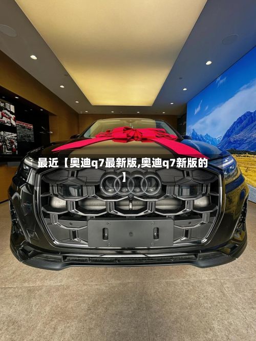 最近【奥迪q7最新版,奥迪q7新版的】-第2张图片