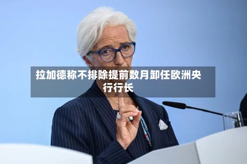 拉加德称不排除提前数月卸任欧洲央行行长-第3张图片