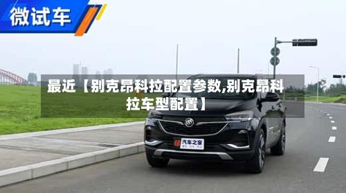 最近【别克昂科拉配置参数,别克昂科拉车型配置】-第1张图片