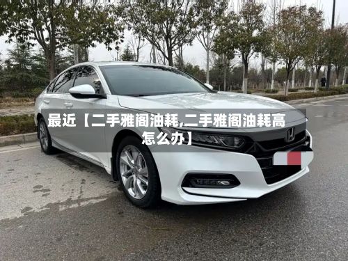 最近【二手雅阁油耗,二手雅阁油耗高怎么办】-第1张图片