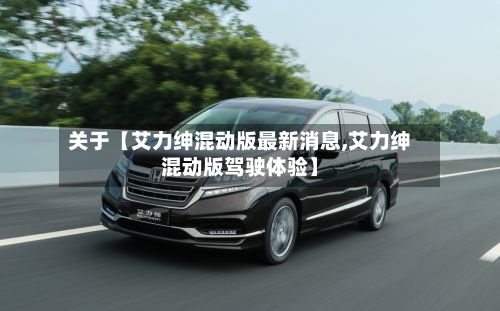 关于【艾力绅混动版最新消息,艾力绅混动版驾驶体验】-第1张图片