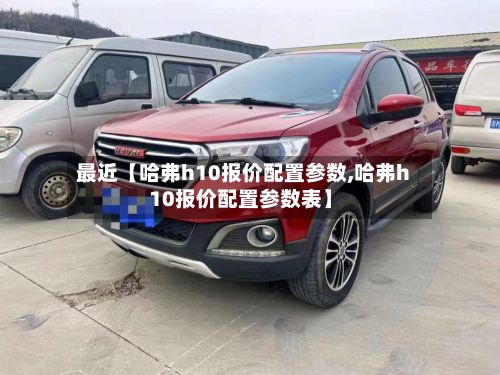 最近【哈弗h10报价配置参数,哈弗h10报价配置参数表】-第1张图片