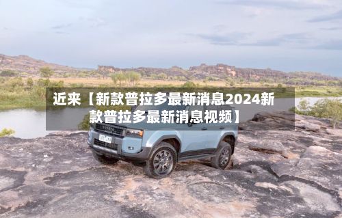 近来【新款普拉多最新消息2024新款普拉多最新消息视频】