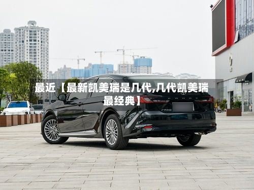 最近【最新凯美瑞是几代,几代凯美瑞最经典】