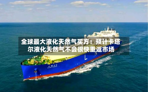 全球最大液化天然气买方：预计卡塔尔液化天然气不会很快重返市场-第2张图片