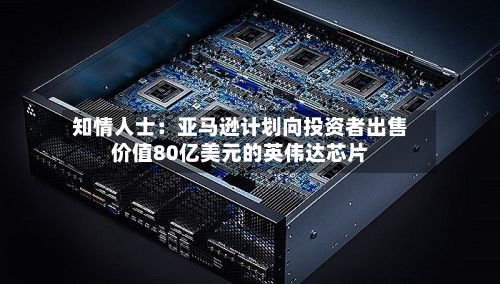 知情人士:亚马逊计划向投资者出售价值80亿美元的英伟达芯片-第2张图片