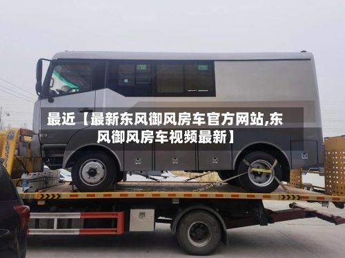 最近【最新东风御风房车官方网站,东风御风房车视频最新】