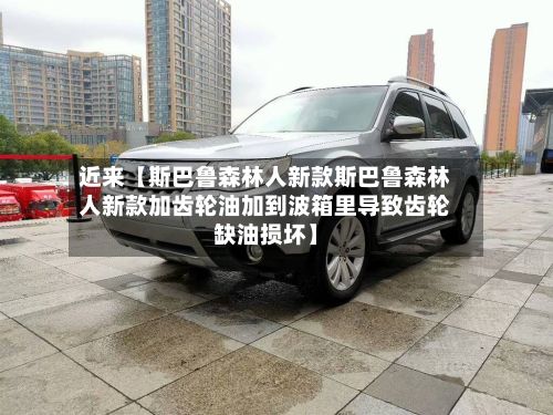 近来【斯巴鲁森林人新款斯巴鲁森林人新款加齿轮油加到波箱里导致齿轮缺油损坏】-第2张图片