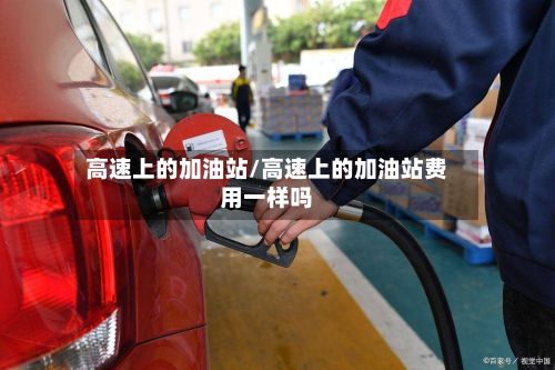 高速上的加油站/高速上的加油站费用一样吗-第3张图片