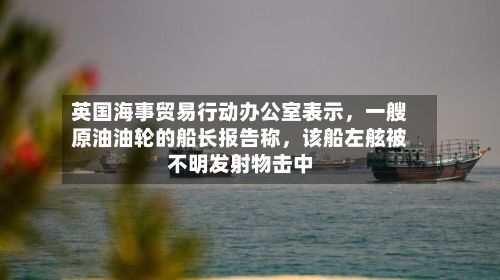 英国海事贸易行动办公室表示	，一艘原油油轮的船长报告称，该船左舷被不明发射物击中-第2张图片
