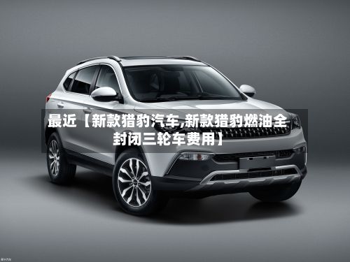 最近【新款猎豹汽车,新款猎豹燃油全封闭三轮车费用】
