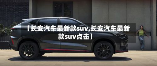 【长安汽车最新款suv,长安汽车最新款suv点击】-第3张图片