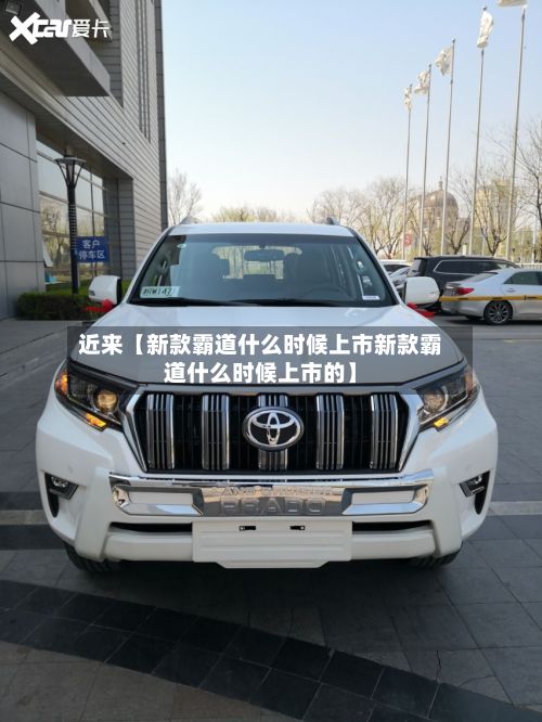 近来【新款霸道什么时候上市新款霸道什么时候上市的】